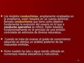 Los modelos  conductistas , ampliamente empleados en la enseñanza, están basados en un cuerpo doctrinal llamado  conductismo   que tiene como objetivo fundamental la evolución del usuario en lo que a  conducta operativa  se refiere. Están basados fundamentalmente en el principio de una emisión controlada de estímulos de diversa naturaleza. Cuando se trata de evaluar el grado de conocimiento adquirido se efectúa un análisis posterior de las respuestas emitidas.  Dicho modelo ha sido y sigue siendo utilizado en numerosos medios educativos e instructivos. 
