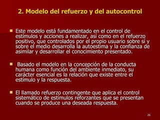 2. Modelo del refuerzo y del autocontrol Este modelo está fundamentado en el control de estímulos y acciones a realizar, así como en el refuerzo positivo, que controlados por el propio usuario sobre sí y sobre el medio desarrolla la autoestima y la confianza de asimilar y desarrollar el conocimiento presentado. Basado el modelo en la concepción de la conducta humana como función del ambiente inmediato, su carácter esencial es la relación que existe entre el estímulo y la respuesta.  El llamado refuerzo contingente que aplica el control sistemático de estímulos reforzantes que se presentan cuando se produce una deseada respuesta. 