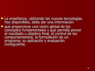 La enseñanza, utilizando las nuevas tecnologías hoy disponibles, debe dar una información que proporcione una visión global de los conceptos fundamentales y que permita prever el resultado u objetivo final, el control de los comportamientos, la formulación de un programa, su aplicación y evaluación consiguiente.  