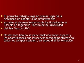 El presente trabajo surge en primer lugar de la necesidad de adaptar a las circunstancias actuales el proceso formativo de los titulados de la Escuela de Ingeniería Técnica de la Universidad del País Vasco (UPV).  Desde hace tiempo se viene hablando sobre el papel y las oportunidades que las nuevas tecnologías ofrecen en todos los campos sociales y en especial en la formación.  