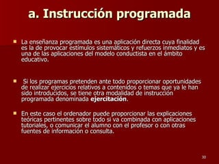 a. Instrucción programada La enseñanza programada es una aplicación directa cuya finalidad es la de provocar estímulos sistemáticos y refuerzos inmediatos y es una de las aplicaciones del modelo conductista en el ámbito educativo. Si los programas pretenden ante todo proporcionar oportunidades de realizar ejercicios relativos a contenidos o temas que ya le han sido introducidos, se tiene otra modalidad de instrucción programada denominada  ejercitación .  En este caso el ordenador puede proporcionar las explicaciones teóricas pertinentes sobre todo si va combinada con aplicaciones tutoriales, o comunicar el alumno con el profesor o con otras fuentes de información o consulta. 