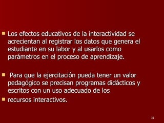 Los efectos educativos de la interactividad se acrecientan al registrar los datos que genera el estudiante en su labor y al usarlos como parámetros en el proceso de aprendizaje. Para que la ejercitación pueda tener un valor pedagógico se precisan programas didácticos y escritos con un uso adecuado de los recursos interactivos. 