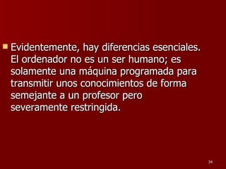 Evidentemente, hay diferencias esenciales. El ordenador no es un ser humano; es solamente una máquina programada para transmitir unos conocimientos de forma semejante a un profesor pero severamente restringida.  
