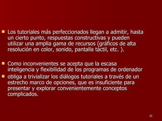 Los tutoriales más perfeccionados llegan a admitir, hasta un cierto punto, respuestas constructivas y pueden utilizar una amplia gama de recursos (gráficos de alta resolución en color, sonido, pantalla táctil, etc. ).  Como inconvenientes se acepta que la escasa inteligencia y flexibilidad de los programas de ordenador obliga a trivializar los diálogos tutoriales a través de un estrecho marco de opciones, que es insuficiente para presentar y explorar convenientemente conceptos complicados.  