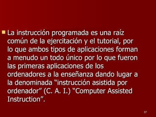 La instrucción programada es una raíz común de la ejercitación y el tutorial, por lo que ambos tipos de aplicaciones forman a menudo un todo único por lo que fueron las primeras aplicaciones de los ordenadores a la enseñanza dando lugar a la denominada “instrucción asistida por ordenador” (C. A. I.) “Computer Assisted Instruction”. 