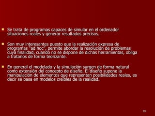 Se trata de programas capaces de simular en el ordenador situaciones reales y generar resultados precisos.  Son muy interesantes puesto que la realización expresa de programas “ad hoc”, permite abordar la resolución de problemas cuya finalidad, cuando no se dispone de dichas herramientas, obliga a tratarlos de forma teorizante.  En general el modelado y la simulación surgen de forma natural como extensión del concepto de diseño. El diseño supone la manipulación de elementos que representan posibilidades reales, es decir se basa en modelos creíbles de la realidad. 