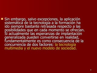 Sin embargo, salvo excepciones, la aplicación sistemática de la tecnología a la formación ha ido siempre bastante retrasada respecto a las posibilidades que en cada momento se ofrecían. Si actualmente las esperanzas de implantación generalizada pueden convertirse en realidad, fundamentalmente es como consecuencia de la concurrencia de dos factores:  la tecnología multimedia y el nuevo modelo de sociedad. 