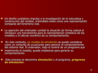 Un diseño cuidadoso impulsa a la investigación de la naturaleza y construcción del modelo, entendidos éstos como una representación compacta del fenómeno real. La aparición del ordenador cambió la situación de forma radical al introducir una herramienta para la representación simbólica de los modelos y el cálculo numérico de su comportamiento. En este contexto,  un modelo de simulación  se puede considerar como un conjunto de ecuaciones para generar el comportamiento del sistema real. El ordenador, bajo el control de un programa que implementa el modelo, puede emplearse para generar su comportamiento. Este proceso se denomina  simulación   y el programa,  programa de simulación. 