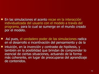 En las simulaciones el acento  recae en la interacción individualizada del usuario con el modelo a través del programa,  para lo cual se sumerge en el mundo creado por el modelo. Así pues,  el verdadero poder de las simulaciones  radica en el desarrollo e incentivación del pensamiento y de la intuición, en la invención y contraste de hipótesis, y también en la posibilidad que brindan de comprender lo esencial de ciertas situaciones, actuando de la forma más coherente, en lugar de preocuparse del aprendizaje de contenidos. 