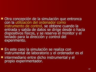 Otra concepción de la simulación que entronca con la  utilización del ordenador como instrumento de control,  se obtiene cuando la entrada y salida de datos se dirige desde o hacia dispositivos físicos, y se reserva el monitor y el teclado para la dirección y control del experimento. En este caso la simulación se realiza con instrumental de laboratorio y el ordenador es el intermediario entre dicho instrumental y el propio experimentador. 