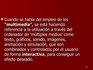 Cuando se habla del empleo de los  “multimedia”,  se está haciendo referencia a la utilización a través del ordenador de 'múltiples medios' como texto, gráficos, sonido, imágenes, animación y simulación, que son combinados y controlados por el usuario de forma  interactiva , para conseguir un efecto deseado. 