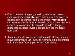 El uso de color, imagen, sonido y animación no es excesivamente  reciente,  pero sí lo es su empleo en la elaboración de cursos, con las técnicas  'multimedia'.  La razón es simple: el gran espacio ocupado en memoria cuando se almacenan ficheros de sonido o imagen, digitalizados, hacía inviable su uso con ordenadores normales. La aparición de los nuevos sistemas de almacenamiento mayoritariamente CD-ROM, ha hecho factible su empleo, utilizando interfaces y periféricos adecuados. 