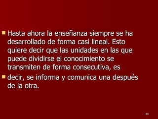 Hasta ahora la enseñanza siempre se ha desarrollado de forma casi lineal. Esto quiere decir que las unidades en las que puede dividirse el conocimiento se transmiten de forma consecutiva, es decir, se informa y comunica una después de la otra.  