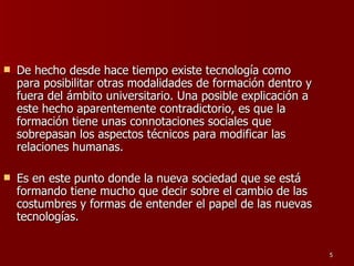 De hecho desde hace tiempo existe tecnología como para posibilitar otras modalidades de formación dentro y fuera del ámbito universitario. Una posible explicación a este hecho aparentemente contradictorio, es que la formación tiene unas connotaciones sociales que sobrepasan los aspectos técnicos para modificar las relaciones humanas.  Es en este punto donde la nueva sociedad que se está formando tiene mucho que decir sobre el cambio de las costumbres y formas de entender el papel de las nuevas tecnologías. 