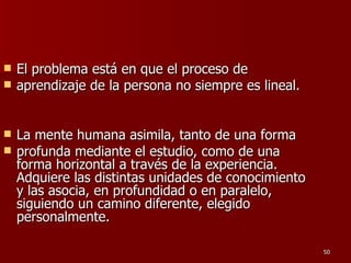 El problema está en que el proceso de aprendizaje de la persona no siempre es lineal.  La mente humana asimila, tanto de una forma profunda mediante el estudio, como de una forma horizontal a través de la experiencia. Adquiere las distintas unidades de conocimiento y las asocia, en profundidad o en paralelo, siguiendo un camino diferente, elegido personalmente.  