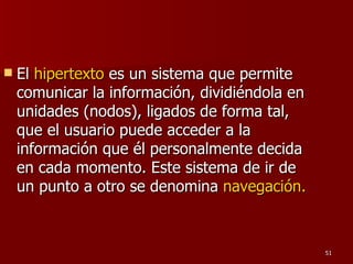 El  hipertexto  es un sistema que permite comunicar la información, dividiéndola en unidades (nodos), ligados de forma tal, que el usuario puede acceder a la información que él personalmente decida en cada momento. Este sistema de ir de un punto a otro se denomina  navegación.  