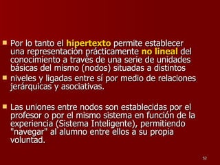 Por lo tanto el   hipertexto   permite establecer una representación prácticamente  no lineal   del conocimiento a través de una serie de unidades básicas del mismo (nodos) situadas a distintos niveles y ligadas entre sí por medio de relaciones jerárquicas y asociativas.  Las uniones entre nodos son establecidas por el profesor o por el mismo sistema en función de la experiencia (Sistema Inteligente), permitiendo "navegar" al alumno entre ellos a su propia voluntad. 