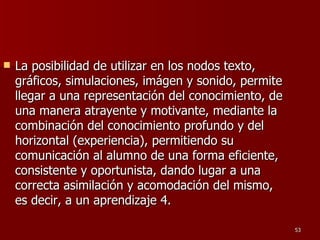 La posibilidad de utilizar en los nodos texto, gráficos, simulaciones, imágen y sonido, permite llegar a una representación del conocimiento, de una manera atrayente y motivante, mediante la combinación del conocimiento profundo y del horizontal (experiencia), permitiendo su comunicación al alumno de una forma eficiente, consistente y oportunista, dando lugar a una correcta asimilación y acomodación del mismo, es decir, a un aprendizaje 4.  