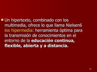 Un hipertexto, combinado con los multimedia, ofrece lo que llama Nielsen6  los hipermedia : herramienta óptima para la transmisión de conocimientos en el entorno de la  educación continua, flexible, abierta y a distancia. 