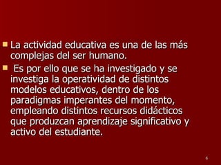La actividad educativa es una de las más complejas del ser humano. Es por ello que se ha investigado y se investiga la operatividad de distintos modelos educativos, dentro de los paradigmas imperantes del momento, empleando distintos recursos didácticos que produzcan aprendizaje significativo y activo del estudiante. 