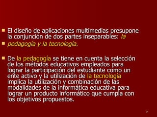 El diseño de aplicaciones multimedias presupone la conjunción de dos partes inseparables:  la pedagogía y la tecnología.  De  la pedagogía  se tiene en cuenta la selección de los métodos educativos empleados para lograr la participación del estudiante como un ente activo y la utilización de  la tecnología  implica la utilización y combinación de las modalidades de la informática educativa para lograr un producto informático que cumpla con los objetivos propuestos. 
