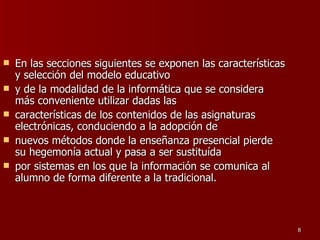 En las secciones siguientes se exponen las características y selección del modelo educativo y de la modalidad de la informática que se considera más conveniente utilizar dadas las características de los contenidos de las asignaturas electrónicas, conduciendo a la adopción de nuevos métodos donde la enseñanza presencial pierde su hegemonía actual y pasa a ser sustituída por sistemas en los que la información se comunica al alumno de forma diferente a la tradicional. 