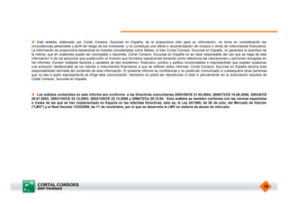 u Este análisis, elaborado por Cortal Consors, Sucursal en España, se le proporciona sólo para su información, no toma en consideración las
circunstancias personales y perfil de riesgo de los inversores y no constituye una oferta o recomendación de compra o venta de instrumentos financieros.
La información se proporciona basándose en fuentes consideradas como fiables, si bien Cortal Consors, Sucursal en España, no garantiza la exactitud de
la misma, que en ocasiones puede ser incompleta o resumida. Cortal Consors, Sucursal en España no se hace responsable del uso que se haga de esta
información ni de los perjuicios que pueda sufrir el inversor que formalice operaciones tomando como referencia las valoraciones y opiniones recogidas en
los informes. Existen múltiples factores y variables de tipo económico, financiero, jurídico y político incontrolables e impredecibles que pueden ocasionar
una evolución desfavorable de los valores e instrumentos financieros a que se refieren estos informes. Cortal Consors, Sucursal en España declina toda
responsabilidad derivada del contenido de esta información. El presente informe es confidencial y no podrá ser comunicado a cualesquiera otras personas
que no sea a quien expresamente se dirige esta comunicación. Asimismo no podrá ser reproducido ni total ni parcialmente sin la autorización expresa de
Cortal Consors, Sucursal en España.



u Los análisis contenidos en este informe son conforme a las Directivas comunitarias 2004/39/CE 21.04.2004; 2006/73/CE 10.08.2006; 2003/6/CE
28.01.2003; 2003/124/CE 22.12.2003; 2003/125/CE 22.12.2006 y 2004/72/Ce 29.12.04. Este análisis es también conforme con las normas españolas
a través de las que se han implementado en España en las referidas Directivas, esto es, la Ley 24/1988, de 28 de julio, del Mercado de Valores
("LMV") y el Real Decreto 1333/2005, de 11 de noviembre, por el que se desarrolla la LMV en materia de abuso de mercado.




                                                                                                                                                        18
 