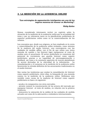 Estrategias empresariales en la Web 2.0. Las redes sociales online




3. LA MEDICIÓN DE LA AUDIENCIA ONLINE

  “Las estrategias de segmentación inteligentes son una de las
                   mejores maneras de innovar en Marketing”.

                                                                           Philip Kotler


Hemos considerado interesante incluir un capítulo sobre la
situación de la medición de la audiencia online por la actualidad del
tema y por su relevancia tanto en la planificación publicitaria de
soportes publicitarios online como en la comercialización de los
mismos.

Los conceptos que, desde sus orígenes, se han empleado en la venta
y comercialización de la audiencia online reclaman, como síntoma
de la madurez del medio Internet, una convergencia con las
unidades de medida offline, con el fin de que exista una única
moneda de cambio y así Internet logre equipararse al resto de
medios ante el anunciante. El sector publicitario es consciente del
potencial de crecimiento que guarda Internet como soporte
publicitario, gracias a su capacidad de microsegmentación y
feedback¸ así como a la constante aparición de nuevas plataformas
de acceso derivadas de la ubicuidad de la información.             La
estandarización y el consenso en la medición de la audiencia online
favorecerán la entrada definitiva de los anunciantes tradicionales en
el medio Internet.

Son varias las tendencias que avalan la consolidación de Internet
como soporte publicitario, entre ellas, la búsqueda de una moneda
común en la medición de la audiencia online. Definimos esta
variable como causa de la madurez de Internet como soporte
publicitario en base a lo siguiente:

- ayuda a la comparativa con otros mercados.
- permite conocer la concienciación de los actores del mercado por
equiparar Internet al resto de medios, en relación con la primera
tendencia.
- demuestra la valoración de la validez de las unidades de medida
actuales así como de la adecuación a estándares internacionales.

Araceli Castelló Martínez                                                                  35
 