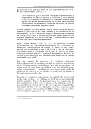 Estrategias empresariales en la Web 2.0. Las redes sociales online


publicitarios y la principal baza en sus argumentarios de venta.
Como afirma Bermejo (2003, p. 4):

      En la medida en que la medición sirve para conferir realidad a
      un fenómeno tan elusivo como es la audiencia, y en la medida
      en que la audiencia se constituye en elemento esencial para
      definir a un medio de comunicación, el análisis de la medición
      de audiencias en Internet nos llevará en realidad a un estudio
      de Internet como medio de comunicación.

En sus orígenes, cada site tenía su fuente, aquella en la que podían
obtener el dato que le era más favorable y le desmarcara de la
competencia. De ahí la necesidad de que la medición de audiencias
se configure en torno a estudios que cubran buena parte de los
soportes disponibles para los anunciantes y cuyos datos sirvan para
racionalizar los intercambios económicos.

Como afirma Bermejo (2003, p. 257), la estrategia utilizada
habitualmente por los nuevos competidores en el mercado de
desarrollar procedimientos de medida se basan en una mayor
cientificidad (objetividad y exactitud) frente a los ya existentes:
Cuestiones como la frecuencia con la que se ofrecen los datos
(mensual, semanal, diaria), el tamaño de los paneles y la forma de
reclutar a los panelistas son utilizadas para desbancar al método
establecido como válido.

En este sentido, la existencia de entidades medidoras
independientes que sirvan para conciliar los intereses económicos
de los distintos agentes implicados se hace más que acuciante. La
consecución de una única metodología y de procedimientos que
estén estandarizados y ampliamente reconocidos para medir la
audiencia se convierte en un estadio necesario para considerar a
Internet como un medio más.

Internet es el medio que mejor permite su medición. De hecho, es el
medio mejor medido y, sin embargo, en donde menos estandarizada
está la medición. Una de las preocupaciones más importantes de
los planificadores online es la medición de la audiencia a fin de
poder realizar un ranking a través del cual se puedan comprobar los
resultados efectivos de los diferentes soportes, proporcionando
datos de usuarios únicos, visitas recibidas, páginas vistas y perfiles
sociodemográficos, pero para esto se necesitan varias fuentes.



Araceli Castelló Martínez                                                                  37
 