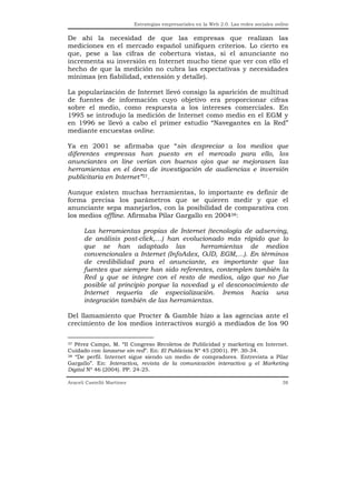 Estrategias empresariales en la Web 2.0. Las redes sociales online


De ahí la necesidad de que las empresas que realizan las
mediciones en el mercado español unifiquen criterios. Lo cierto es
que, pese a las cifras de cobertura vistas, si el anunciante no
incrementa su inversión en Internet mucho tiene que ver con ello el
hecho de que la medición no cubra las expectativas y necesidades
mínimas (en fiabilidad, extensión y detalle).

La popularización de Internet llevó consigo la aparición de multitud
de fuentes de información cuyo objetivo era proporcionar cifras
sobre el medio, como respuesta a los intereses comerciales. En
1995 se introdujo la medición de Internet como medio en el EGM y
en 1996 se llevó a cabo el primer estudio “Navegantes en la Red”
mediante encuestas online.

Ya en 2001 se afirmaba que “sin despreciar a los medios que
diferentes empresas han puesto en el mercado para ello, los
anunciantes on line verían con buenos ojos que se mejorasen las
herramientas en el área de investigación de audiencias e inversión
publicitaria en Internet”37.

Aunque existen muchas herramientas, lo importante es definir de
forma precisa los parámetros que se quieren medir y que el
anunciante sepa manejarlos, con la posibilidad de comparativa con
los medios offline. Afirmaba Pilar Gargallo en 200438:

      Las herramientas propias de Internet (tecnología de adserving,
      de análisis post-click,…) han evolucionado más rápido que lo
      que se han adaptado las             herramientas de medios
      convencionales a Internet (InfoAdex, OJD, EGM,…). En términos
      de credibilidad para el anunciante, es importante que las
      fuentes que siempre han sido referentes, contemplen también la
      Red y que se integre con el resto de medios, algo que no fue
      posible al principio porque la novedad y el desconocimiento de
      Internet requería de especialización. Iremos hacia una
      integración también de las herramientas.

Del llamamiento que Procter & Gamble hizo a las agencias ante el
crecimiento de los medios interactivos surgió a mediados de los 90

37 Pérez Campo, M. “II Congreso Recoletos de Publicidad y marketing en Internet.

Cuidado con lanzarse sin red”. En: El Publicista Nº 45 (2001). PP. 30-34.
38 “De perfil. Internet sigue siendo un medio de compradores. Entrevista a Pilar

Gargallo”. En: Interactiva, revista de la comunicación interactiva y el Marketing
Digital Nº 46 (2004). PP. 24-25.

Araceli Castelló Martínez                                                                  38
 