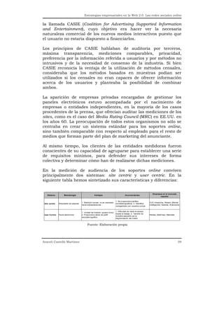 Estrategias empresariales en la Web 2.0. Las redes sociales online


la llamada CASIE (Coalition for Advertising Supported Information
and Entertainment), cuyo objetivo era hacer ver la necesaria
naturaleza comercial de los nuevos medios interactivos puesto que
el usuario no estaría dispuesto a financiarlos.

Los principios de CASIE hablaban de auditoría por terceros,
máxima transparencia, mediciones comparables, privacidad,
preferencia por la información referida a usuarios y por métodos no
intrusivos y de la necesidad de consenso de la industria. Si bien
CASIE reconocía la ventaja de la utilización de métodos censales,
consideraba que los métodos basados en muestras podían ser
utilizados si los censales no eran capaces de ofrecer información
acerca de los usuarios y planteaba la posibilidad de combinar
ambos.

La aparición de empresas privadas encargadas de gestionar los
paneles electrónicos estuvo acompañada por el nacimiento de
empresas o entidades independientes, en la mayoría de los casos
procedentes de la prensa, que ofrecían auditar las mediciones de los
sites, como es el caso del Media Rating Council (MRC) en EE.UU. en
los años 60. La preocupación de todos estos organismos no sólo se
centraba en crear un sistema estándar para los soportes online,
sino también comparable con respecto al empleado para el resto de
medios que forman parte del plan de marketing del anunciante.

Al mismo tiempo, los clientes de las entidades medidoras fueron
conscientes de su capacidad de agruparse para establecer una serie
de requisitos mínimos, para defender sus intereses de forma
colectiva y determinar cómo han de realizarse dichas mediciones.

En la medición de audiencia de los soportes online conviven
principalmente dos sistemas: site centric y user centric. En la
siguiente tabla hemos sintetizado sus características y diferencias:


                                                                                                                    Em presas en el m ercado
    S istem a        M etodología                    V entajas                          Inconvenientes
                                                                                                                            español

                                                                              1. No proporciona perfiles
                                        1. Medición censal: no es necesario                                      OJD Interactiva, Nielsen (Market
 Site centric   Etiquetado de páginas                                         sociodemográficos. 2. Identifica
                                        hacer extrapolaciones                                                    Intelligence), Nedstat, W eborama
                                                                              navegadores con usuarios únicos

                                                                            1. Dificultad de medir el acceso
                                        1. Unidad de medida: usuario único.
                                                                            desde el trabajo. 2. Tamaño de
 User Centric   Panel electrónico       2. P roporciona datos de perfil                                          Nielsen (NetV iew), Metrixlab
                                                                            muestra pequeño por la
                                        sociodemográfico
                                                                            fragmentación del m edio


                                              Fuente: Elaboración propia




Araceli Castelló Martínez                                                                                                                        39
 