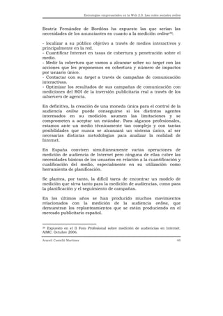 Estrategias empresariales en la Web 2.0. Las redes sociales online



Beatriz Fernández de Bordóns ha expuesto las que serían las
necesidades de los anunciantes en cuanto a la medición online39:

- localizar a su público objetivo a través de medios interactivos y
principalmente en la red.
- Cuantificar Internet en tasas de cobertura y penetración sobre el
medio.
- Medir la cobertura que vamos a alcanzar sobre su target con las
acciones que les proponemos en cobertura y número de impactos
por usuario único.
- Contactar con su target a través de campañas de comunicación
interactivas.
- Optimizar los resultados de sus campañas de comunicación con
mediciones del ROI de la inversión publicitaria real a través de los
adservers de agencia.

En definitiva, la creación de una moneda única para el control de la
audiencia online puede conseguirse si los distintos agentes
interesados en su medición asumen las limitaciones y se
comprometen a aceptar un estándar. Para algunos profesionales,
estamos ante un medio técnicamente tan complejo y con tantas
posibilidades que nunca se alcanzará un sistema único, al ser
necesarias distintas metodologías para analizar la realidad de
Internet.

En España conviven simultáneamente varias operaciones de
medición de audiencia de Internet pero ninguna de ellas cubre las
necesidades básicas de los usuarios en relación a la cuantificación y
cualificación del medio, especialmente en su utilización como
herramienta de planificación.

Se plantea, por tanto, la difícil tarea de encontrar un modelo de
medición que sirva tanto para la medición de audiencias, como para
la planificación y el seguimiento de campañas.

En los últimos años se han producido muchos movimientos
relacionados con la medición de la audiencia online, que
demuestran los replanteamientos que se están produciendo en el
mercado publicitario español.


39 Expuesto en el II Foro Profesional sobre medición de audiencias en Internet.

AIMC. Octubre 2006.

Araceli Castelló Martínez                                                                  40
 