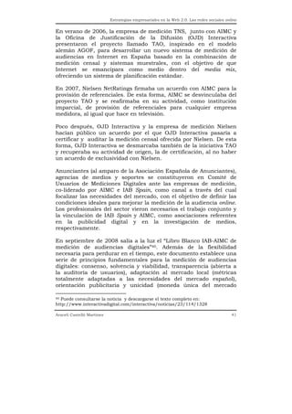 Estrategias empresariales en la Web 2.0. Las redes sociales online


En verano de 2006, la empresa de medición TNS, junto con AIMC y
la Oficina de Justificación de la Difusión (OJD) Interactiva
presentaron el proyecto llamado TAO, inspirado en el modelo
alemán AGOF, para desarrollar un nuevo sistema de medición de
audiencias en Internet en España basado en la combinación de
medición censal y sistemas muestrales, con el objetivo de que
Internet se emancipara como medio dentro del media mix,
ofreciendo un sistema de planificación estándar.

En 2007, Nielsen NetRatings firmaba un acuerdo con AIMC para la
provisión de referenciales. De esta forma, AIMC se desvinculaba del
proyecto TAO y se reafirmaba en su actividad, como institución
imparcial, de provisión de referenciales para cualquier empresa
medidora, al igual que hace en televisión.

Poco después, OJD Interactiva y la empresa de medición Nielsen
hacían público un acuerdo por el que OJD Interactiva pasaría a
certificar y auditar la medición censal ofrecida por Nielsen. De esta
forma, OJD Interactiva se desmarcaba también de la iniciativa TAO
y recuperaba su actividad de origen, la de certificación, al no haber
un acuerdo de exclusividad con Nielsen.

Anunciantes (al amparo de la Asociación Española de Anunciantes),
agencias de medios y soportes se constituyeron en Comité de
Usuarios de Mediciones Digitales ante las empresas de medición,
co-liderado por AIMC e IAB Spain, como canal a través del cual
focalizar las necesidades del mercado, con el objetivo de definir las
condiciones ideales para mejorar la medición de la audiencia online.
Los profesionales del sector vieron necesarios el trabajo conjunto y
la vinculación de IAB Spain y AIMC, como asociaciones referentes
en la publicidad digital y en la investigación de medios,
respectivamente.

En septiembre de 2008 salía a la luz el “Libro Blanco IAB-AIMC de
medición de audiencias digitales”40. Además de la flexibilidad
necesaria para perdurar en el tiempo, este documento establece una
serie de principios fundamentales para la medición de audiencias
digitales: consenso, solvencia y viabilidad, transparencia (abierta a
la auditoría de usuarios), adaptación al mercado local (métricas
totalmente adaptadas a las necesidades del mercado español),
orientación publicitaria y unicidad (moneda única del mercado

40 Puede consultarse la noticia y descargarse el texto completo en:

http://www.interactivadigital.com/interactiva/noticias/23/114/1328

Araceli Castelló Martínez                                                                  41
 