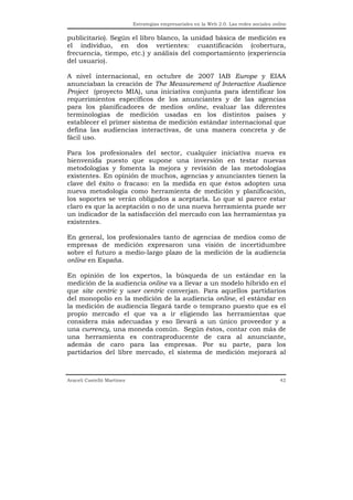 Estrategias empresariales en la Web 2.0. Las redes sociales online


publicitario). Según el libro blanco, la unidad básica de medición es
el individuo, en dos vertientes: cuantificación (cobertura,
frecuencia, tiempo, etc.) y análisis del comportamiento (experiencia
del usuario).

A nivel internacional, en octubre de 2007 IAB Europe y EIAA
anunciaban la creación de The Measurement of Interactive Audience
Project (proyecto MIA), una iniciativa conjunta para identificar los
requerimientos específicos de los anunciantes y de las agencias
para los planificadores de medios online, evaluar las diferentes
terminologías de medición usadas en los distintos países y
establecer el primer sistema de medición estándar internacional que
defina las audiencias interactivas, de una manera concreta y de
fácil uso.

Para los profesionales del sector, cualquier iniciativa nueva es
bienvenida puesto que supone una inversión en testar nuevas
metodologías y fomenta la mejora y revisión de las metodologías
existentes. En opinión de muchos, agencias y anunciantes tienen la
clave del éxito o fracaso: en la medida en que éstos adopten una
nueva metodología como herramienta de medición y planificación,
los soportes se verán obligados a aceptarla. Lo que sí parece estar
claro es que la aceptación o no de una nueva herramienta puede ser
un indicador de la satisfacción del mercado con las herramientas ya
existentes.

En general, los profesionales tanto de agencias de medios como de
empresas de medición expresaron una visión de incertidumbre
sobre el futuro a medio-largo plazo de la medición de la audiencia
online en España.

En opinión de los expertos, la búsqueda de un estándar en la
medición de la audiencia online va a llevar a un modelo híbrido en el
que site centric y user centric converjan. Para aquellos partidarios
del monopolio en la medición de la audiencia online, el estándar en
la medición de audiencia llegará tarde o temprano puesto que es el
propio mercado el que va a ir eligiendo las herramientas que
considera más adecuadas y eso llevará a un único proveedor y a
una currency, una moneda común. Según éstos, contar con más de
una herramienta es contraproducente de cara al anunciante,
además de caro para las empresas. Por su parte, para los
partidarios del libre mercado, el sistema de medición mejorará al



Araceli Castelló Martínez                                                                  42
 