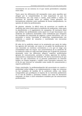 Estrategias empresariales en la Web 2.0. Las redes sociales online


encontrarse en un entorno en el que varios proveedores compitan
entre ellos.

Tanto para los defensores del monopolio como para aquellos que
abogan por la competitividad, lo más importante es que las
herramientas, sea una única o varias, sean fiables y exista un
consenso de mercado sobre su validez. Como garantía, las
herramientas deberían estar auditadas de forma independiente, en
opinión de todos los profesionales.

Se plantea, además, la difícil tarea de encontrar un modelo de
medición que sirva tanto para la medición de audiencias, como para
la planificación y el seguimiento de campañas. El escenario ideal
que definen los profesionales sería aquel en el que funcionase una
medición de audiencia (entendida como individuos) que integrara
las bondades de etiquetado de páginas y panel electrónico, con un
proveedor o varios, vinculada al adserving, complementada con
auditoría y comité de usuarios y contrastada con encuestas
referenciales.

El valor de la medición estará en la aceptación por parte de todos
los agentes del mercado, así como en su poder de justificación de
una inversión en continuo crecimiento y a la que se exige una
rentabilidad cada vez mayor. Las características de la medición de
la audiencia online en cada mercado pasan por el grado de consenso
alcanzado entre los diferentes players: soportes publicitarios
(grupos de comunicación, portales y redes), agencias de medios,
anunciantes y empresas de medición. De ahí la conveniencia de que
todos los que intervienen en el proceso publicitario en Internet
hablen un mismo lenguaje y validen unos conceptos comunes con
el fin de que Internet se consolide como medio de comunicación y
soporte publicitario.

Como conclusión, la profesionalización del anunciante en cuanto a
publicidad online obliga a un replanteamiento y exige un consenso
en las unidades de medida de la audiencia online, con datos
comparables que justifiquen el reparto de su inversión publicitaria
en el mix de medios y permitan realizar una toma de decisiones
razonada, en base a unos estándares avalados por las asociaciones
profesionales.




Araceli Castelló Martínez                                                                  43
 