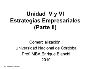 Prof. MBA Enrique Bianchi
Unidad V y VI
Estrategias Empresariales
(Parte II)
Comercialización I
Universidad Nacional de Córdoba
Prof. MBA Enrique Bianchi
2010
 
