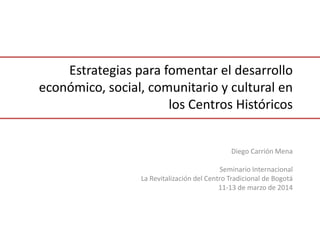 Estrategias para fomentar el desarrollo
económico, social, comunitario y cultural en
los Centros Históricos
Diego Carrión Mena
Seminario Internacional
La Revitalización del Centro Tradicional de Bogotá
11-13 de marzo de 2014
 