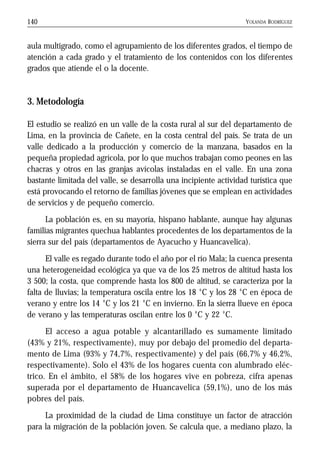 YOLANDA RODRÍGUEZ140
aula multigrado, como el agrupamiento de los diferentes grados, el tiempo de
atención a cada grado y el tratamiento de los contenidos con los diferentes
grados que atiende el o la docente.
3. Metodología
El estudio se realizó en un valle de la costa rural al sur del departamento de
Lima, en la provincia de Cañete, en la costa central del país. Se trata de un
valle dedicado a la producción y comercio de la manzana, basados en la
pequeña propiedad agrícola, por lo que muchos trabajan como peones en las
chacras y otros en las granjas avícolas instaladas en el valle. En una zona
bastante limitada del valle, se desarrolla una incipiente actividad turística que
está provocando el retorno de familias jóvenes que se emplean en actividades
de servicios y de pequeño comercio.
La población es, en su mayoría, hispano hablante, aunque hay algunas
familias migrantes quechua hablantes procedentes de los departamentos de la
sierra sur del país (departamentos de Ayacucho y Huancavelica).
El valle es regado durante todo el año por el río Mala; la cuenca presenta
una heterogeneidad ecológica ya que va de los 25 metros de altitud hasta los
3 500; la costa, que comprende hasta los 800 de altitud, se caracteriza por la
falta de lluvias; la temperatura oscila entre los 18 °C y los 28 °C en época de
verano y entre los 14 °C y los 21 °C en invierno. En la sierra llueve en época
de verano y las temperaturas oscilan entre los 0 °C y 22 °C.
El acceso a agua potable y alcantarillado es sumamente limitado
(43% y 21%, respectivamente), muy por debajo del promedio del departa-
mento de Lima (93% y 74,7%, respectivamente) y del país (66,7% y 46,2%,
respectivamente). Solo el 43% de los hogares cuenta con alumbrado eléc-
trico. En el ámbito, el 58% de los hogares vive en pobreza, cifra apenas
superada por el departamento de Huancavelica (59,1%), uno de los más
pobres del país.
La proximidad de la ciudad de Lima constituye un factor de atracción
para la migración de la población joven. Se calcula que, a mediano plazo, la
 