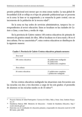 ESTRATEGIAS DE ENSEÑANZA DOCENTE EN ESCUELAS MULTIGRADO 141
presión poblacional será menor que en otras zonas rurales. La tasa global de
fecundidad (2,8) se refleja en el tipo de pirámide poblacional que se presenta
en la zona: la base se va angostando y se ensancha la parte central, con un
incremento de la población de la tercera edad17.
En la zona no hay sedes de servicios administrativos, tampoco los co-
rrespondientes al sector educación. Estos se localizan en las ciudades de Ca-
ñete o Lima, a una hora y media de viaje.
En la provincia de Cañete existen 118 centros educativos de primaria de
menores de gestión estatal; de ellos, 100 se localizan en el área rural y 18 en el
área urbana. Por su característica18, estos centros educativos se distribuyen de
la siguiente manera:
En los centros educativos multigrado las situaciones más frecuentes son
las escuelas con dos y tres docentes a cargo de los seis grados; el promedio
de alumnos en las escuelas rurales es de 25 niños19.
Cuadro 1.Provincia de Cañete:Centros educativos primaria menores
Área rural
100 centros educativos 42 polidocentes multigrado
23 unidocentes
35 polidocentes completos
Área urbana
18 centros educativos 17 polidocentes completos
1 polidocente multigrado
17 Proyecto Sistema de Salud Participativo: Cuencas de Chilca, Mala y Omas. Lima, Instituto Huayu-
ná, s/f.
18 Estadísticas Básicas 2002. Ministerio de Educación – Unidad de Estadística Educativa. http://
escale.minedu.gob.pe/
19 Entrevista con el coordinador de educación primaria y responsable de educación rural de la USE
08 Cañete, julio 2003.
 