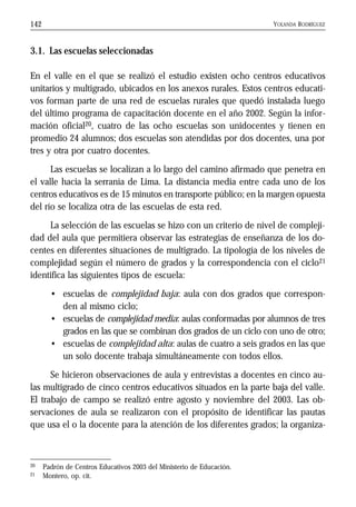 YOLANDA RODRÍGUEZ142
3.1. Las escuelas seleccionadas
En el valle en el que se realizó el estudio existen ocho centros educativos
unitarios y multigrado, ubicados en los anexos rurales. Estos centros educati-
vos forman parte de una red de escuelas rurales que quedó instalada luego
del último programa de capacitación docente en el año 2002. Según la infor-
mación oficial20, cuatro de las ocho escuelas son unidocentes y tienen en
promedio 24 alumnos; dos escuelas son atendidas por dos docentes, una por
tres y otra por cuatro docentes.
Las escuelas se localizan a lo largo del camino afirmado que penetra en
el valle hacia la serranía de Lima. La distancia media entre cada uno de los
centros educativos es de 15 minutos en transporte público; en la margen opuesta
del río se localiza otra de las escuelas de esta red.
La selección de las escuelas se hizo con un criterio de nivel de compleji-
dad del aula que permitiera observar las estrategias de enseñanza de los do-
centes en diferentes situaciones de multigrado. La tipología de los niveles de
complejidad según el número de grados y la correspondencia con el ciclo21
identifica las siguientes tipos de escuela:
• escuelas de complejidad baja: aula con dos grados que correspon-
den al mismo ciclo;
• escuelas de complejidad media: aulas conformadas por alumnos de tres
grados en las que se combinan dos grados de un ciclo con uno de otro;
• escuelas de complejidad alta: aulas de cuatro a seis grados en las que
un solo docente trabaja simultáneamente con todos ellos.
Se hicieron observaciones de aula y entrevistas a docentes en cinco au-
las multigrado de cinco centros educativos situados en la parte baja del valle.
El trabajo de campo se realizó entre agosto y noviembre del 2003. Las ob-
servaciones de aula se realizaron con el propósito de identificar las pautas
que usa el o la docente para la atención de los diferentes grados; la organiza-
20 Padrón de Centros Educativos 2003 del Ministerio de Educación.
21 Montero, op. cit.
 