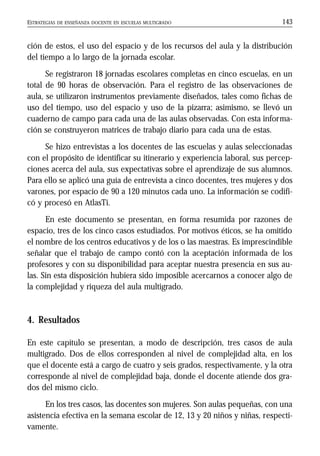 ESTRATEGIAS DE ENSEÑANZA DOCENTE EN ESCUELAS MULTIGRADO 143
ción de estos, el uso del espacio y de los recursos del aula y la distribución
del tiempo a lo largo de la jornada escolar.
Se registraron 18 jornadas escolares completas en cinco escuelas, en un
total de 90 horas de observación. Para el registro de las observaciones de
aula, se utilizaron instrumentos previamente diseñados, tales como fichas de
uso del tiempo, uso del espacio y uso de la pizarra; asimismo, se llevó un
cuaderno de campo para cada una de las aulas observadas. Con esta informa-
ción se construyeron matrices de trabajo diario para cada una de estas.
Se hizo entrevistas a los docentes de las escuelas y aulas seleccionadas
con el propósito de identificar su itinerario y experiencia laboral, sus percep-
ciones acerca del aula, sus expectativas sobre el aprendizaje de sus alumnos.
Para ello se aplicó una guía de entrevista a cinco docentes, tres mujeres y dos
varones, por espacio de 90 a 120 minutos cada uno. La información se codifi-
có y procesó en AtlasTi.
En este documento se presentan, en forma resumida por razones de
espacio, tres de los cinco casos estudiados. Por motivos éticos, se ha omitido
el nombre de los centros educativos y de los o las maestras. Es imprescindible
señalar que el trabajo de campo contó con la aceptación informada de los
profesores y con su disponibilidad para aceptar nuestra presencia en sus au-
las. Sin esta disposición hubiera sido imposible acercarnos a conocer algo de
la complejidad y riqueza del aula multigrado.
4. Resultados
En este capítulo se presentan, a modo de descripción, tres casos de aula
multigrado. Dos de ellos corresponden al nivel de complejidad alta, en los
que el docente está a cargo de cuatro y seis grados, respectivamente, y la otra
corresponde al nivel de complejidad baja, donde el docente atiende dos gra-
dos del mismo ciclo.
En los tres casos, las docentes son mujeres. Son aulas pequeñas, con una
asistencia efectiva en la semana escolar de 12, 13 y 20 niños y niñas, respecti-
vamente.
 
