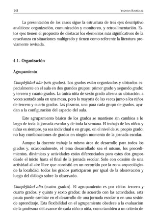 YOLANDA RODRÍGUEZ144
La presentación de los casos sigue la estructura de tres ejes descriptivo
analíticos: organización, comunicación y monitoreo, y retroalimentación. Es-
tos ejes tienen el propósito de destacar los elementos más significativos de la
enseñanza en situaciones multigrado y tienen como referente la literatura pre-
viamente revisada.
4.1. Organización
Agrupamiento
Complejidad alta (seis grados). Los grados están organizados y ubicados es-
pacialmente en el aula en dos grandes grupos: primer grado y segundo grado;
y tercero y cuarto grados. La única niña de sexto grado alterna su ubicación, a
veces sentada sola en una mesa, pero la mayoría de las veces junto a los niños
de tercero y cuarto grados. Las pizarras, una para cada grupo de grados, ayu-
dan a la configuración del espacio del aula.
Este agrupamiento básico de los grados se mantiene sin cambios a lo
largo de toda la jornada escolar y de toda la semana. El trabajo de los niños y
niñas es siempre, ya sea individual o en grupo, en el nivel de su propio grado;
no hay combinaciones de grados en ningún momento de la jornada escolar.
Aunque la docente trabaje la misma área de desarrollo para todos los
grados y, ocasionalmente, el tema desarrollado sea el mismo, los procedi-
mientos, dinámicas y actividades están diferenciados para estos dos grupos
desde el inicio hasta el final de la jornada escolar. Solo con ocasión de una
actividad al aire libre que consistió en un recorrido por la zona arqueológica
de la localidad, todos los grados participaron por igual de la observación y
luego del diálogo sobre lo observado.
Complejidad alta (cuatro grados). El agrupamiento es por ciclos: tercero y
cuarto grados, y quinto y sexto grados; de acuerdo con las actividades, esta
pauta puede cambiar en el desarrollo de una jornada escolar o en una sesión
de aprendizaje. Esta flexibilidad en el agrupamiento obedece a la evaluación
de la profesora del avance de cada niño o niña, como también a un criterio de
 