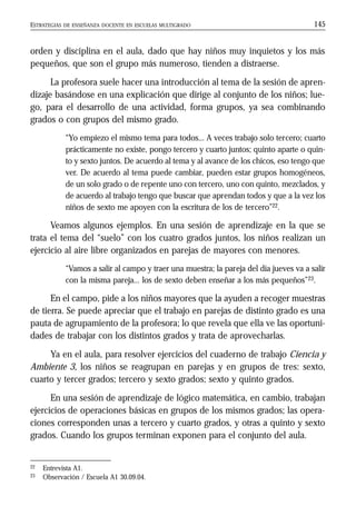 ESTRATEGIAS DE ENSEÑANZA DOCENTE EN ESCUELAS MULTIGRADO 145
orden y disciplina en el aula, dado que hay niños muy inquietos y los más
pequeños, que son el grupo más numeroso, tienden a distraerse.
La profesora suele hacer una introducción al tema de la sesión de apren-
dizaje basándose en una explicación que dirige al conjunto de los niños; lue-
go, para el desarrollo de una actividad, forma grupos, ya sea combinando
grados o con grupos del mismo grado.
“Yo empiezo el mismo tema para todos... A veces trabajo solo tercero; cuarto
prácticamente no existe, pongo tercero y cuarto juntos; quinto aparte o quin-
to y sexto juntos. De acuerdo al tema y al avance de los chicos, eso tengo que
ver. De acuerdo al tema puede cambiar, pueden estar grupos homogéneos,
de un solo grado o de repente uno con tercero, uno con quinto, mezclados, y
de acuerdo al trabajo tengo que buscar que aprendan todos y que a la vez los
niños de sexto me apoyen con la escritura de los de tercero”22.
Veamos algunos ejemplos. En una sesión de aprendizaje en la que se
trata el tema del “suelo” con los cuatro grados juntos, los niños realizan un
ejercicio al aire libre organizados en parejas de mayores con menores.
“Vamos a salir al campo y traer una muestra; la pareja del día jueves va a salir
con la misma pareja... los de sexto deben enseñar a los más pequeños”23.
En el campo, pide a los niños mayores que la ayuden a recoger muestras
de tierra. Se puede apreciar que el trabajo en parejas de distinto grado es una
pauta de agrupamiento de la profesora; lo que revela que ella ve las oportuni-
dades de trabajar con los distintos grados y trata de aprovecharlas.
Ya en el aula, para resolver ejercicios del cuaderno de trabajo Ciencia y
Ambiente 3, los niños se reagrupan en parejas y en grupos de tres: sexto,
cuarto y tercer grados; tercero y sexto grados; sexto y quinto grados.
En una sesión de aprendizaje de lógico matemática, en cambio, trabajan
ejercicios de operaciones básicas en grupos de los mismos grados; las opera-
ciones corresponden unas a tercero y cuarto grados, y otras a quinto y sexto
grados. Cuando los grupos terminan exponen para el conjunto del aula.
22 Entrevista A1.
23 Observación / Escuela A1 30.09.04.
 