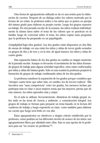 YOLANDA RODRÍGUEZ146
Otra forma de agrupamiento utilizada se da en una sesión para la elabo-
ración de cuentos. Después de un diálogo sobre los valores motivado por la
lectura de un relato, la profesora indica a los niños que se junten en parejas
del mismo grado para elaborar su propio cuento. Luego los grupos exponen
su trabajo. En otra jornada escolar de la semana, los niños realizan individual-
mente la misma tarea sobre el tema de los valores que se practican en la
familia; luego de conversar sobre el tema, los niños copian unas preguntas
que la profesora ha preparado en un papelógrafo.
Complejidad baja (dos grados). Los dos grados están dispuestos en dos filas
de mesas de trabajo; en una están los niños y niñas de tercer grado sentados
en grupos de dos y de tres; y en la otra, de igual manera, los niños y niñas de
cuarto grado.
Esta separación básica de los dos grados no cambia en ningún momento
de la jornada escolar. Aunque es frecuente el movimiento de los niños forman-
do grupos de trabajo para alguna actividad específica, estos están conformados
por niños y niñas del mismo grado. Solo en una ocasión la profesora propició la
formación de grupos de trabajo combinando niños de los dos grados.
La profesora mantiene la separación de los grados porque considera que
“siempre cuarto tiene que saber más, en cambio, los de tercero todavía”. Ella
incentiva una “sana competencia” entre los grados, los menores luchan por
participar más en clase o sacar mejores notas que los mayores; piensa que de
esta manera, los niños aprenden más y mejor.
En el aula se utilizan, frecuentemente, dinámicas de trabajo grupal, so-
bre todo en las áreas de ciencia y ambiente, y comunicación integral. Los
grupos de trabajo se forman para preparar un tema basado en la lectura del
cuaderno de trabajo y luego exponerlo en clase, como también para elaborar
un cuento que luego será leído en voz alta.
Estos agrupamientos no obedecen a ningún criterio establecido por la
profesora, como podrían ser los diferentes niveles de avance de los niños: son
agrupamientos libres por afinidad entre ellos. Esta es una opción de la profe-
sora para así “no crearse un problema”24.
24 Entrevista C1.
 