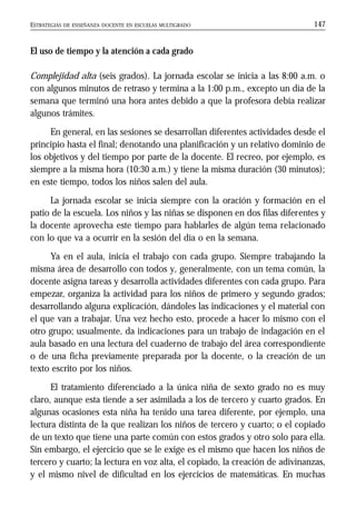 ESTRATEGIAS DE ENSEÑANZA DOCENTE EN ESCUELAS MULTIGRADO 147
El uso de tiempo y la atención a cada grado
Complejidad alta (seis grados). La jornada escolar se inicia a las 8:00 a.m. o
con algunos minutos de retraso y termina a la 1:00 p.m., excepto un día de la
semana que terminó una hora antes debido a que la profesora debía realizar
algunos trámites.
En general, en las sesiones se desarrollan diferentes actividades desde el
principio hasta el final; denotando una planificación y un relativo dominio de
los objetivos y del tiempo por parte de la docente. El recreo, por ejemplo, es
siempre a la misma hora (10:30 a.m.) y tiene la misma duración (30 minutos);
en este tiempo, todos los niños salen del aula.
La jornada escolar se inicia siempre con la oración y formación en el
patio de la escuela. Los niños y las niñas se disponen en dos filas diferentes y
la docente aprovecha este tiempo para hablarles de algún tema relacionado
con lo que va a ocurrir en la sesión del día o en la semana.
Ya en el aula, inicia el trabajo con cada grupo. Siempre trabajando la
misma área de desarrollo con todos y, generalmente, con un tema común, la
docente asigna tareas y desarrolla actividades diferentes con cada grupo. Para
empezar, organiza la actividad para los niños de primero y segundo grados;
desarrollando alguna explicación, dándoles las indicaciones y el material con
el que van a trabajar. Una vez hecho esto, procede a hacer lo mismo con el
otro grupo; usualmente, da indicaciones para un trabajo de indagación en el
aula basado en una lectura del cuaderno de trabajo del área correspondiente
o de una ficha previamente preparada por la docente, o la creación de un
texto escrito por los niños.
El tratamiento diferenciado a la única niña de sexto grado no es muy
claro, aunque esta tiende a ser asimilada a los de tercero y cuarto grados. En
algunas ocasiones esta niña ha tenido una tarea diferente, por ejemplo, una
lectura distinta de la que realizan los niños de tercero y cuarto; o el copiado
de un texto que tiene una parte común con estos grados y otro solo para ella.
Sin embargo, el ejercicio que se le exige es el mismo que hacen los niños de
tercero y cuarto; la lectura en voz alta, el copiado, la creación de adivinanzas,
y el mismo nivel de dificultad en los ejercicios de matemáticas. En muchas
 