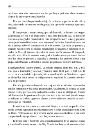 YOLANDA RODRÍGUEZ148
ocasiones, esta niña permanece inactiva por largos periodos, observando en
silencio lo que ocurre a su alrededor.
Una vez dadas las pautas de trabajo, la profesora supervisa a cada niño y
niña, alternando su atención a cada grupo, por lapsos de 5 minutos aproxima-
damente.
El tiempo que la maestra otorga para el desarrollo de la tarea varía según
la naturaleza de esta y el grupo para el cual está destinada. Así, los niños de
tercero a sexto grados hacen lectura para indagación sobre temas y preparan
una exposición en 60 minutos; crean textos en 35 minutos; hacen lectura en voz
alta y diálogo sobre el contenido en 30 a 40 minutos. Los niños de primero y
segundo hacen recorte de sílabas, construcción de palabras y caligrafía en pe-
riodos de 35 a 40 minutos; ejercicios de sumas en 25 minutos. El tiempo de
atención a los niños de tercero a sexto grados tiende a ser mayor que el dedica-
do a los niños de primero y segundo; la atención a los primeros tiende a ser
grupal, mientras que la atención a los más pequeños es siempre individual.
Complejidad alta (cuatro grados). La jornada empieza entre 8:00 a.m. y 8:10
a.m. con la formación y oración, y termina entre 12:50 p.m. y 1:30 p.m. El
recreo es a la mitad de la jornada y tiene una duración de 30 minutos, lapso
en el cual los niños toman su refrigerio en un ambiente de la escuela destina-
do a tal propósito.
En cada jornada se desarrolla un conjunto de actividades relacionadas
con los contenidos y los temas programados. Usualmente, la jornada se inicia
con un repaso previo a una evaluación escrita, o con un diálogo del trabajo
del día anterior. La profesora siempre concluye la jornada anticipando lo que
se trabajará en la clase siguiente, el tema y, eventualmente, también las activi-
dades que se realizarán.
La sesión se inicia con una actividad dirigida a todo el grupo de niños;
puede ser una exposición introductoria sobre el tema, un diálogo o una lluvia
de ideas. Posteriormente, la profesora asigna tareas o actividades a los niños
con pautas de agrupamiento, como las ya mencionadas.
El tiempo para el desarrollo varía según la naturaleza de las tareas: el repaso
y la evaluación escrita toman entre 30 y 35 minutos; las exposiciones o explica-
 