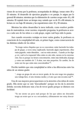ESTRATEGIAS DE ENSEÑANZA DOCENTE EN ESCUELAS MULTIGRADO 149
ciones de un tema por la profesora, acompañadas de diálogo, toman entre 20 y
25 minutos. Al desarrollo de ejercicios grupales o en parejas, le asigna por lo
general 60 minutos; mientras que la elaboración de cuentos ocupa entre 45 y 60
minutos. El copiado tiene un tiempo muy variado que va de 25 a 60 minutos; la
lectura en voz baja 30 minutos y las exposiciones entre 10 y 20 minutos.
Mientras los niños desarrollan la tarea indicada, como resolver proble-
mas de matemáticas, crear cuentos, responder preguntas, la profesora se acer-
ca a cada uno de los niños o a cada grupo, según cuál haya sido la pauta.
Aun cuando encuentra ventajas en tener varios grados, la profesora es
consciente de la complejidad del aula, en primer lugar, como consecuencia de
las distintas edades de los niños:
“Yo tengo varios chiquitos que no se concentran; están haciendo los traba-
jos de grupo, a veces estoy explicando, haciendo algún experimento, ellos
están jugando, están distraídos... casi no están atentos... Cuando yo les digo
¿a ver, cuál es la respuesta? ellos están en otro sitio, menos en la conversa-
ción. Eso es porque no tienen concentración, están más dedicados al juego
y como son también de 7, 8 años, son más pequeños. En cambio, los de
sexto son los que están más concentraditos”25.
Percibe también que esta complejidad se debe a las diferencias entre los
niños de un mismo grado:
“...tengo un grupo de seis en tercer grado; de los seis tengo tres grupitos;
uno trabaja bien, el otro término medio y el otro que está recontra mal”26.
Una de sus mayores preocupaciones es la atención a los niños de sexto
grado. Ella siente que se está “descuidando” porque no les da la atención
debida; necesita dedicarse más a los de tercer grado porque se distraen con
facilidad.
“Yo me siento un poco mal porque de los que saben me descuido;
tengo un sexto que se va a secundaria y últimamente me estoy descui-
25 Entrevista A1.
26 Íd.
 