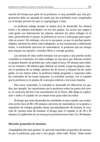 ESTRATEGIAS DE ENSEÑANZA DOCENTE EN ESCUELAS MULTIGRADO 151
mación del tiempo por parte de la profesora; es muy probable que esta pro-
gramación deba ser ajustada de modo que las actividades sean completadas
en el tiempo previsto sin que se superpongan a otras.
La profesora trabaja siempre la misma área de desarrollo, los mismos
temas y las mismas actividades con los dos grados. Las tareas que asigna a
cada grado son básicamente las mismas; mientras los niños trabajan en la
tarea, generalmente en grupo, la profesora se acerca a cada grupo para super-
visar su avance. Sin embargo, esta no es una pauta, ya que en muchas oportu-
nidades, mientras los niños están trabajando, ya sea resumiendo o elaborando
textos, o resolviendo ejercicios de matemáticas, la profesora usa ese tiempo
para repasar sus apuntes, consultar libros o corregir pruebas.
Las sesiones de clase suelen iniciarse con un repaso y una prueba escrita;
concluida la evaluación, los niños trabajan en una tarea que deberán resolver
en grupos durante un periodo que varía según la tarea; 30 minutos para elabo-
rar un resumen y 60 minutos para elaborar un cuento. Luego los grupos expo-
nen el producto de su trabajo, primero los de tercero y después los de cuarto
grado; en ese mismo orden, la profesora trabaja preguntas y respuestas sobre
los contenidos de los temas expuestos. La actividad concluye con el copiado
por la profesora en la pizarra de conceptos relativos a los temas tratados.
Para otros contenidos, la actividad se desarrolla sin diferenciar los gra-
dos; por ejemplo, las exposiciones por la profesora sobre las partes del cuen-
to, la estructura del Sol o los movimientos de la Tierra. Ella dirige la explica-
ción e indica el copiado de un mismo texto para todos los niños.
El tiempo que toma desarrollar las actividades es muy variado: una evalua-
ción escrita dura de 80 a 90 minutos; ejercicios de matemáticas en la pizarra o
exposición de trabajos grupales duran aproximadamente 40 minutos; la crea-
ción de cuentos toma 60 minutos; el tiempo para el copiado es de 20 a 30
minutos; la explicación de un tema por la profesora toma entre 15 y 30 minutos.
Materiales preparados de antemano
Complejidad alta (seis grados). Se aprecian materiales preparados de antema-
no por la profesora, para uno y otro grupo, sobre todo “fichas”. Estas suelen
 