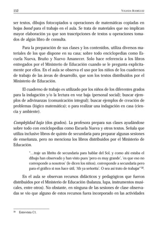 YOLANDA RODRÍGUEZ152
ser textos, dibujos fotocopiados u operaciones de matemáticas copiadas en
hojas bond para el trabajo en el aula. Se trata de materiales que no implican
mayor elaboración ya que son trascripciones de textos u operaciones toma-
dos de algún libro de consulta.
Para la preparación de sus clases y los contenidos, utiliza diversos ma-
teriales de los que dispone en su casa; sobre todo enciclopedias como Es-
cuela Nueva, Bruño y Nuevo Amanecer. Solo hace referencia a los libros
entregados por el Ministerio de Educación cuando se le pregunta explícita-
mente por ellos. En el aula se observa el uso por los niños de los cuadernos
de trabajo de las áreas de desarrollo, que son los textos distribuidos por el
Ministerio de Educación.
El cuaderno de trabajo es utilizado por los niños de los diferentes grados
para la indagación y/o la lectura en voz baja (personal social); buscar ejem-
plos de adivinanzas (comunicación integral); buscar ejemplos de creación de
problemas (lógico matemática); o para realizar una indagación en casa (cien-
cia y ambiente).
Complejidad baja (dos grados). La profesora prepara sus clases ayudándose
sobre todo con enciclopedias como Escuela Nueva y otros textos. Señala que
utiliza inclusive libros de quinto de secundaria para preparar algunas sesiones
de enseñanza, pero no menciona los libros distribuidos por el Ministerio de
Educación.
“…traje un librito de secundaria para hablar del Sol, y como ahí estaba el
dibujo han observado y han visto pues ‘pero es muy grande’, ‘es que eso no
corresponde a nosotros’ (le dicen los niños), corresponde a secundaria pero
para el gráfico si nos hace útil, ‘Ah ya señorita’. O sea así trato de trabajar”30.
En el aula se observan recursos didácticos y pedagógicos que fueron
distribuidos por el Ministerio de Educación (balanza, lupa, instrumentos musi-
cales, entre otros). No obstante, en ninguna de las sesiones de clase observa-
das se vio que alguno de estos recursos fuera incorporado en las actividades
30 Entrevista C1.
 