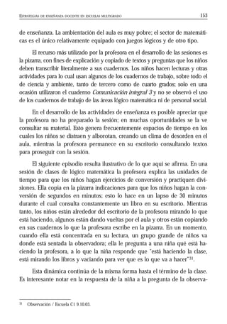 ESTRATEGIAS DE ENSEÑANZA DOCENTE EN ESCUELAS MULTIGRADO 153
de enseñanza. La ambientación del aula es muy pobre; el sector de matemáti-
cas es el único relativamente equipado con juegos lógicos y de otro tipo.
El recurso más utilizado por la profesora en el desarrollo de las sesiones es
la pizarra, con fines de explicación y copiado de textos y preguntas que los niños
deben transcribir literalmente a sus cuadernos. Los niños hacen lecturas y otras
actividades para lo cual usan algunos de los cuadernos de trabajo, sobre todo el
de ciencia y ambiente, tanto de tercero como de cuarto grados; solo en una
ocasión utilizaron el cuaderno Comunicación integral 3 y no se observó el uso
de los cuadernos de trabajo de las áreas lógico matemática ni de personal social.
En el desarrollo de las actividades de enseñanza es posible apreciar que
la profesora no ha preparado la sesión; en muchas oportunidades se la ve
consultar su material. Esto genera frecuentemente espacios de tiempo en los
cuales los niños se distraen y alborotan, creando un clima de desorden en el
aula, mientras la profesora permanece en su escritorio consultando textos
para proseguir con la sesión.
El siguiente episodio resulta ilustrativo de lo que aquí se afirma. En una
sesión de clases de lógico matemática la profesora explica las unidades de
tiempo para que los niños hagan ejercicios de conversión y practiquen divi-
siones. Ella copia en la pizarra indicaciones para que los niños hagan la con-
versión de segundos en minutos; esto lo hace en un lapso de 30 minutos
durante el cual consulta constantemente un libro en su escritorio. Mientras
tanto, los niños están alrededor del escritorio de la profesora mirando lo que
está haciendo, algunos están dando vueltas por el aula y otros están copiando
en sus cuadernos lo que la profesora escribe en la pizarra. En un momento,
cuando ella está concentrada en su lectura, un grupo grande de niños va
donde está sentada la observadora; ella le pregunta a una niña qué está ha-
ciendo la profesora, a lo que la niña responde que “está haciendo la clase,
está mirando los libros y vaciando para ver que es lo que va a hacer”31.
Esta dinámica continúa de la misma forma hasta el término de la clase.
Es interesante notar en la respuesta de la niña a la pregunta de la observa-
31 Observación / Escuela C1 9.10.03.
 